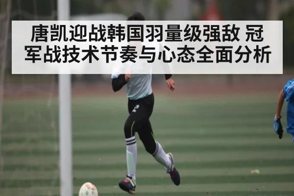 唐凯迎战韩国羽量级强敌 冠军战技术节奏与心态全面分析