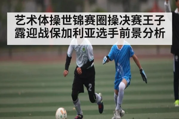 艺术体操世锦赛圈操决赛王子露迎战保加利亚选手前景分析